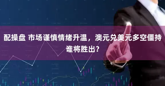 配操盘 市场谨慎情绪升温，澳元兑美元多空僵持谁将胜出？