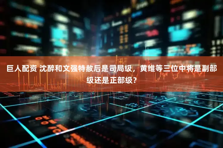 巨人配资 沈醉和文强特赦后是司局级，黄维等三位中将是副部级还是正部级？