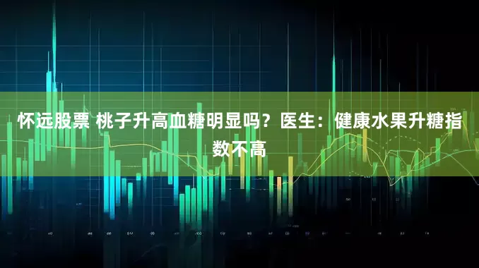 怀远股票 桃子升高血糖明显吗？医生：健康水果升糖指数不高