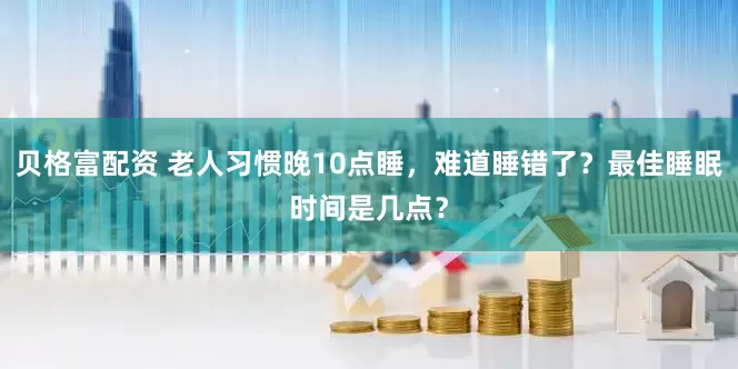 贝格富配资 老人习惯晚10点睡，难道睡错了？最佳睡眠时间是几点？