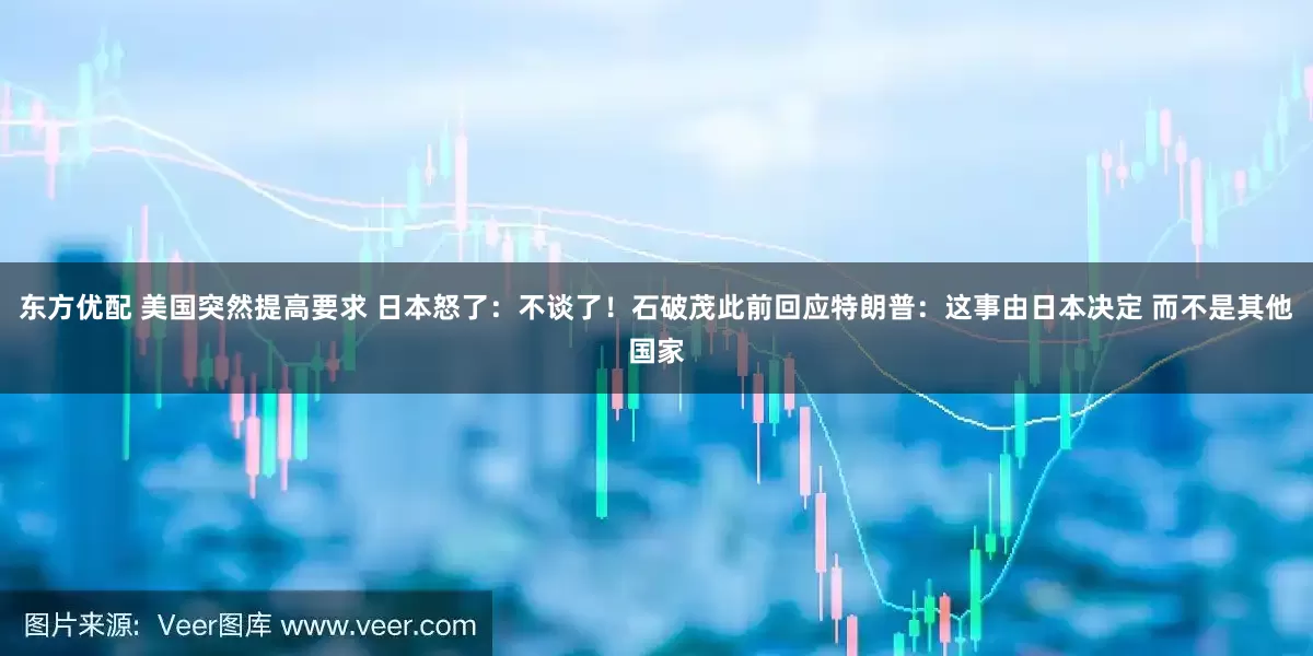 东方优配 美国突然提高要求 日本怒了：不谈了！石破茂此前回应特朗普：这事由日本决定 而不是其他国家