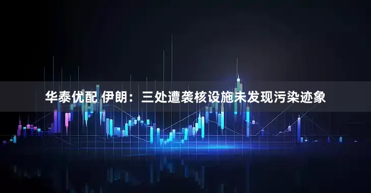 华泰优配 伊朗：三处遭袭核设施未发现污染迹象