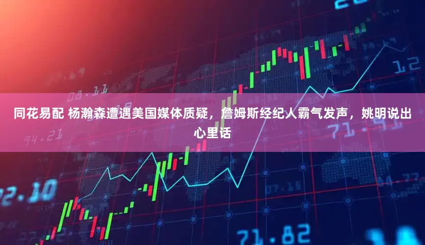 同花易配 杨瀚森遭遇美国媒体质疑，詹姆斯经纪人霸气发声，姚明说出心里话