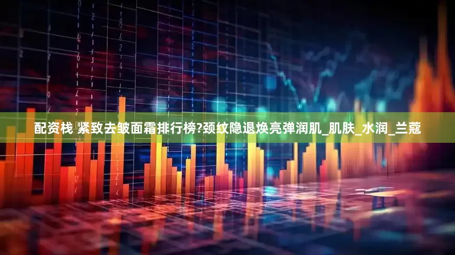 配资栈 紧致去皱面霜排行榜?颈纹隐退焕亮弹润肌_肌肤_水润_兰蔻