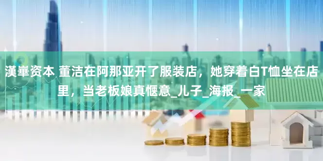 漢崋资本 董洁在阿那亚开了服装店，她穿着白T恤坐在店里，当老板娘真惬意_儿子_海报_一家