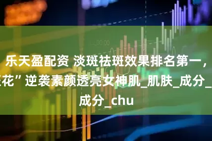 乐天盈配资 淡斑祛斑效果排名第一，“斑花”逆袭素颜透亮女神肌_肌肤_成分_chu
