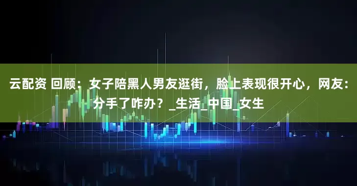 云配资 回顾：女子陪黑人男友逛街，脸上表现很开心，网友：分手了咋办？_生活_中国_女生