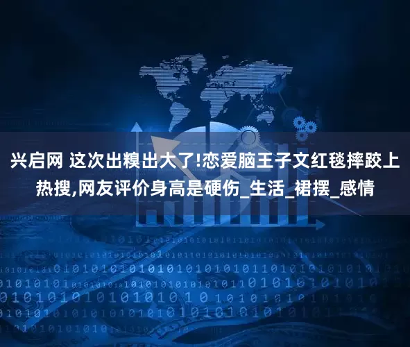 兴启网 这次出糗出大了!恋爱脑王子文红毯摔跤上热搜,网友评价身高是硬伤_生活_裙摆_感情