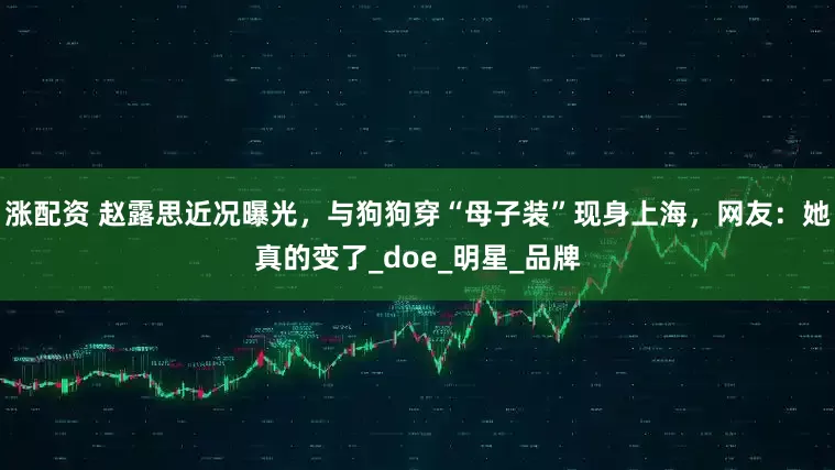 涨配资 赵露思近况曝光，与狗狗穿“母子装”现身上海，网友：她真的变了_doe_明星_品牌