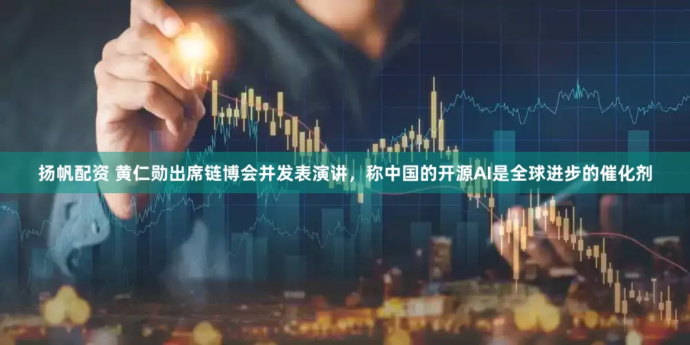 扬帆配资 黄仁勋出席链博会并发表演讲，称中国的开源AI是全球进步的催化剂