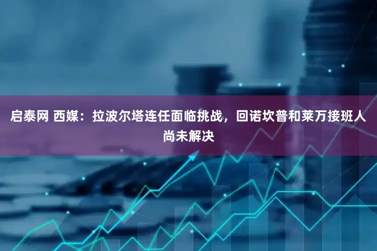 启泰网 西媒：拉波尔塔连任面临挑战，回诺坎普和莱万接班人尚未解决