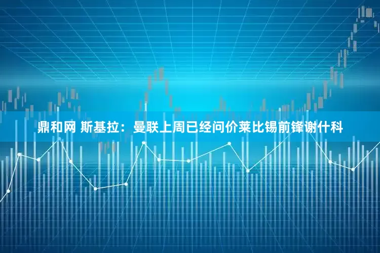 鼎和网 斯基拉：曼联上周已经问价莱比锡前锋谢什科