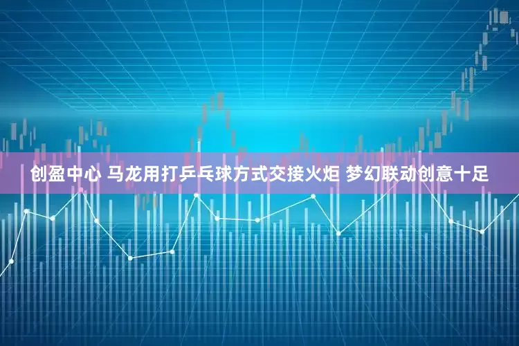 创盈中心 马龙用打乒乓球方式交接火炬 梦幻联动创意十足