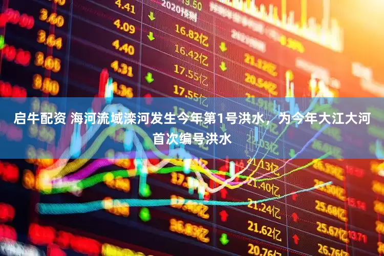 启牛配资 海河流域滦河发生今年第1号洪水，为今年大江大河首次编号洪水