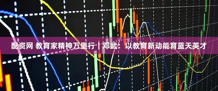 配资网 教育家精神万里行｜邓武：以教育新动能育蓝天英才