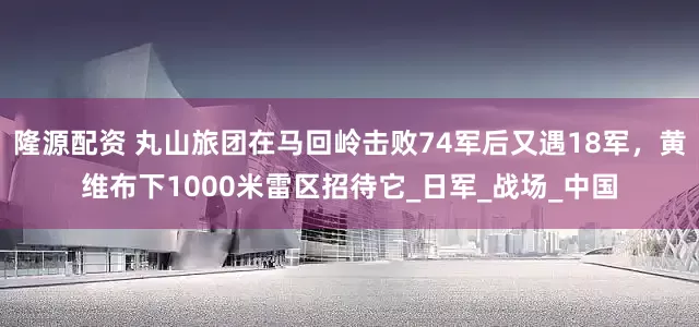 隆源配资 丸山旅团在马回岭击败74军后又遇18军，黄维布下1000米雷区招待它_日军_战场_中国