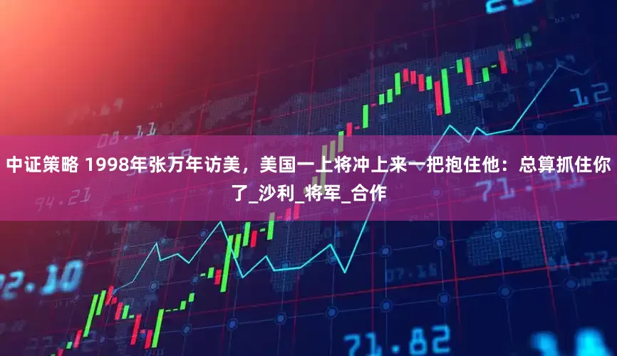 中证策略 1998年张万年访美，美国一上将冲上来一把抱住他：总算抓住你了_沙利_将军_合作