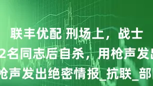 联丰优配 刑场上，战士亲手枪杀12名同志后自杀，用枪声发出绝密情报_抗联_部队_日军