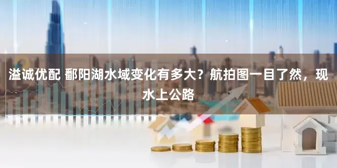 溢诚优配 鄱阳湖水域变化有多大？航拍图一目了然，现水上公路