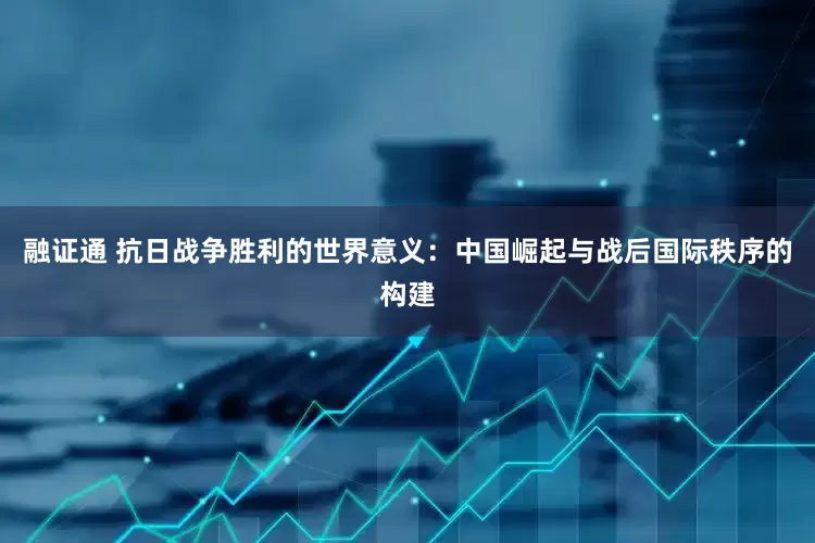 融证通 抗日战争胜利的世界意义：中国崛起与战后国际秩序的构建