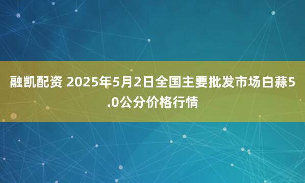 融凯配资 2025年5月2日全国主要批发市场白蒜5.0公分价格行情