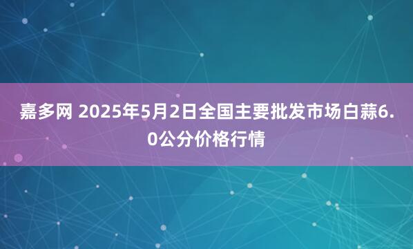 嘉多网 2025年5月2日全国主要批发市场白蒜6.0公分价格行情
