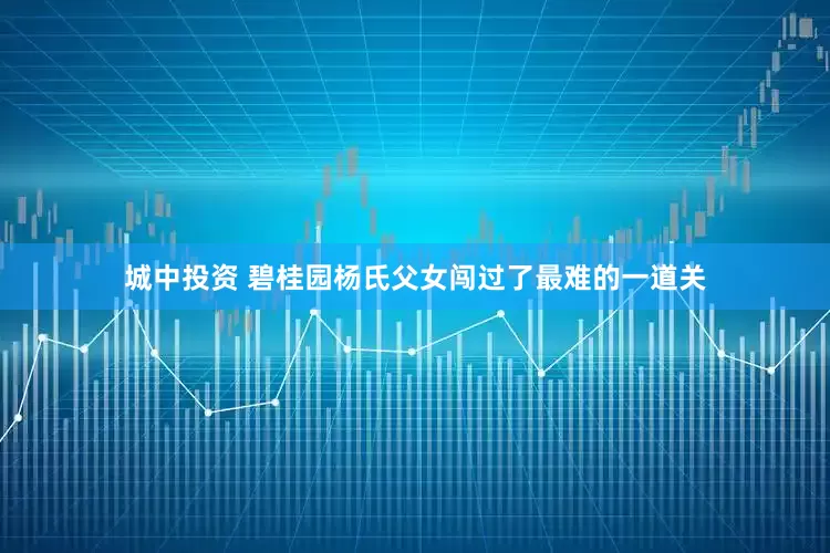 城中投资 碧桂园杨氏父女闯过了最难的一道关