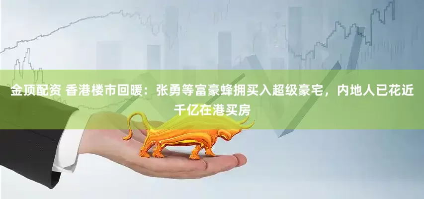 金顶配资 香港楼市回暖：张勇等富豪蜂拥买入超级豪宅，内地人已花近千亿在港买房