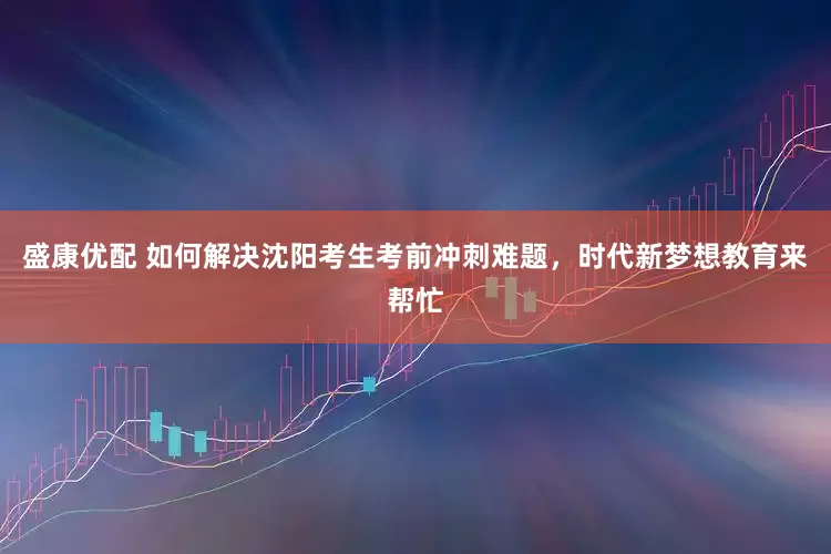 盛康优配 如何解决沈阳考生考前冲刺难题，时代新梦想教育来帮忙