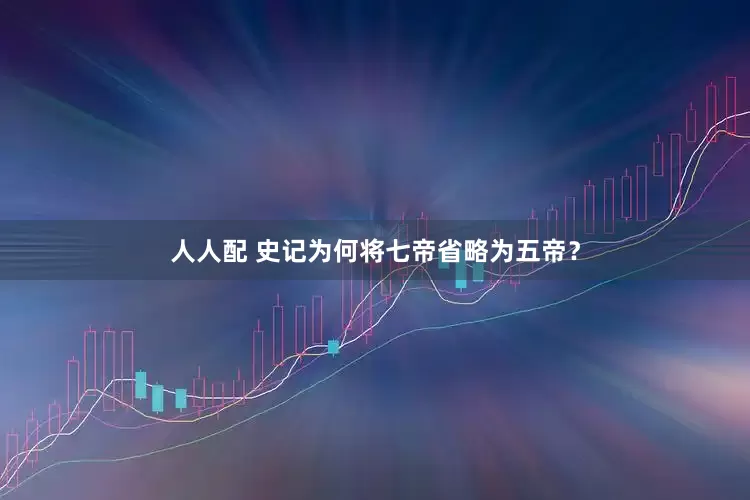 人人配 史记为何将七帝省略为五帝？