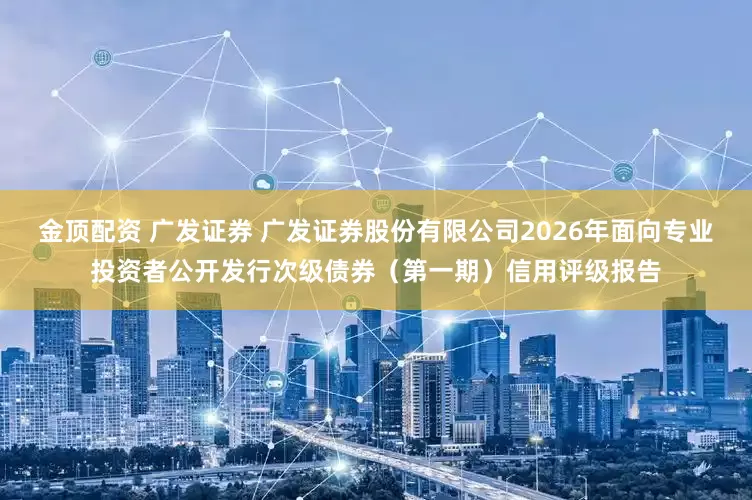 金顶配资 广发证券 广发证券股份有限公司2026年面向专业投资者公开发行次级债券（第一期）信用评级报告