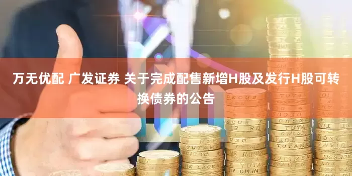 万无优配 广发证券 关于完成配售新增H股及发行H股可转换债券的公告