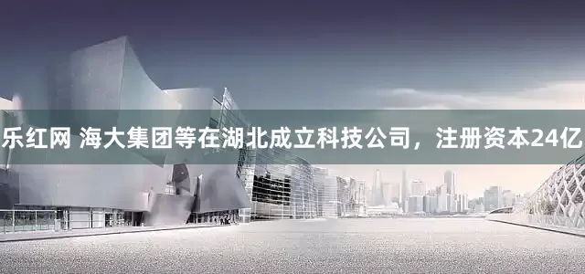 乐红网 海大集团等在湖北成立科技公司，注册资本24亿