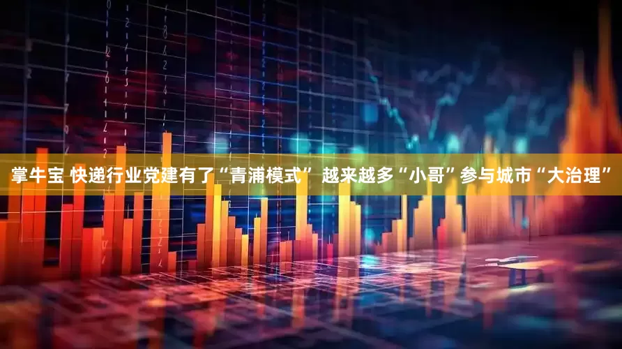 掌牛宝 快递行业党建有了“青浦模式” 越来越多“小哥”参与城市“大治理”