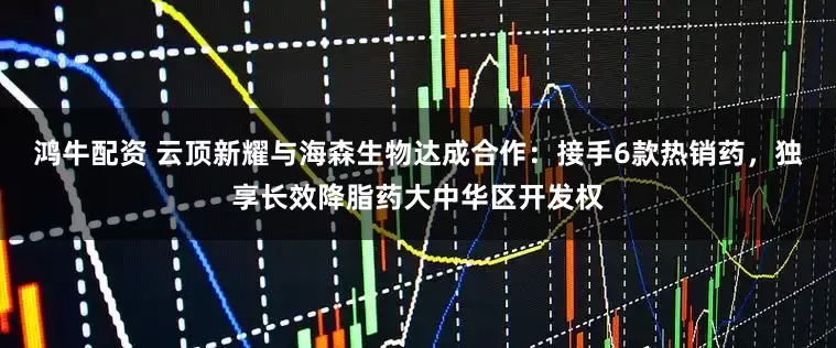 鸿牛配资 云顶新耀与海森生物达成合作：接手6款热销药，独享长效降脂药大中华区开发权