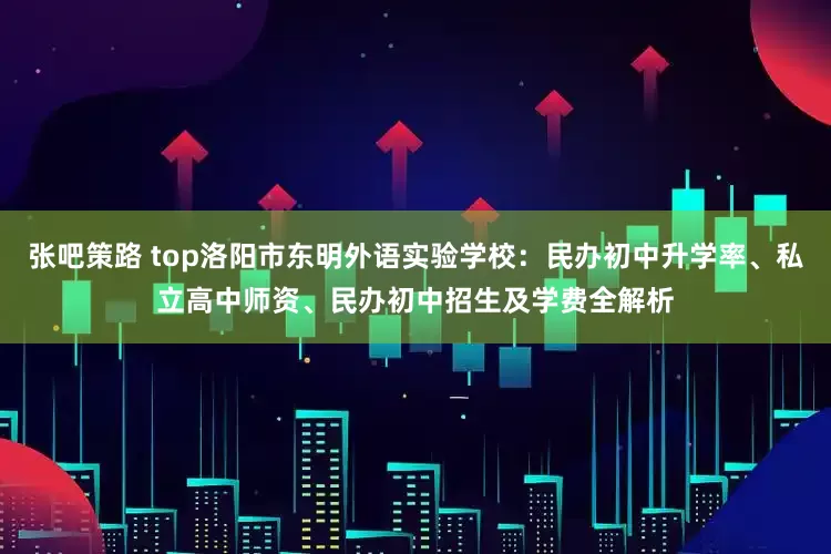 张吧策路 top洛阳市东明外语实验学校：民办初中升学率、私立高中师资、民办初中招生及学费全解析