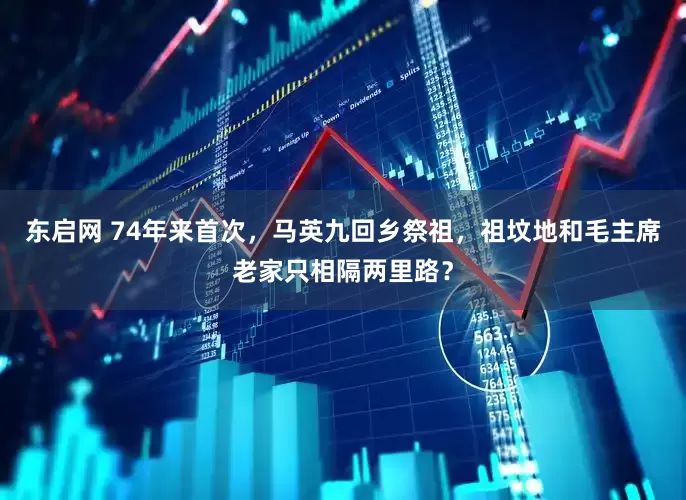 东启网 74年来首次，马英九回乡祭祖，祖坟地和毛主席老家只相隔两里路？