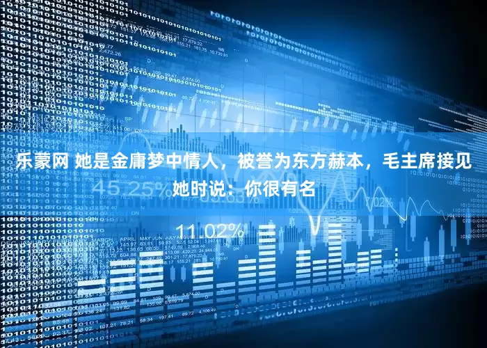 乐蒙网 她是金庸梦中情人，被誉为东方赫本，毛主席接见她时说：你很有名