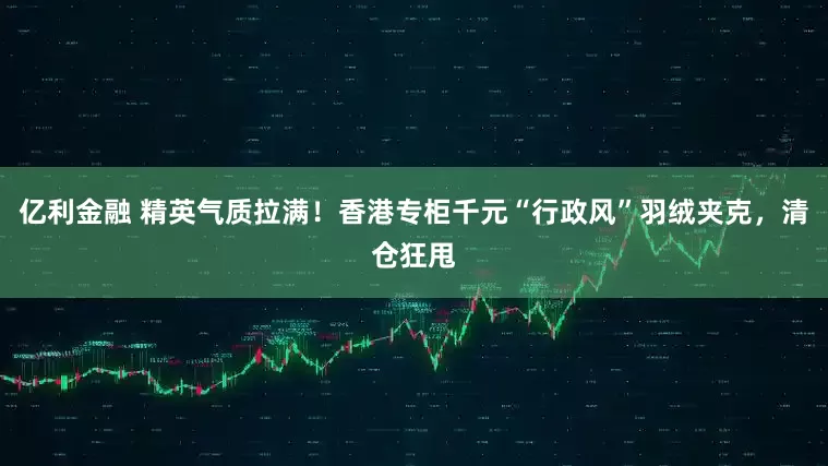 亿利金融 精英气质拉满！香港专柜千元“行政风”羽绒夹克，清仓狂甩