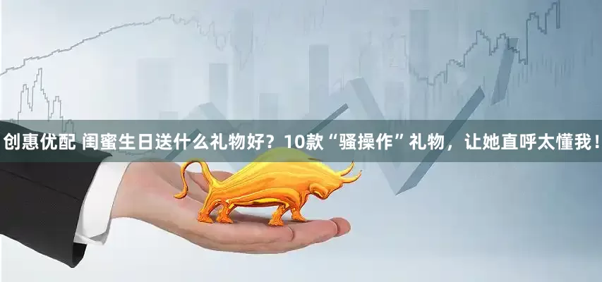 创惠优配 闺蜜生日送什么礼物好？10款“骚操作”礼物，让她直呼太懂我！