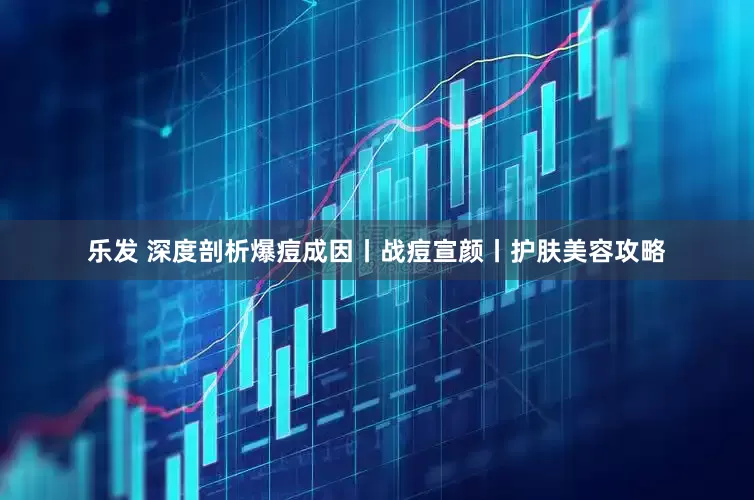乐发 深度剖析爆痘成因丨战痘宣颜丨护肤美容攻略
