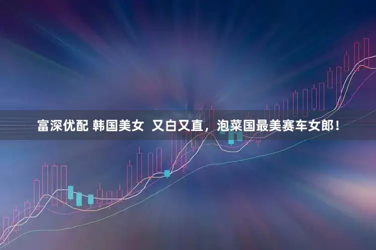 富深优配 韩国美女 又白又直,泡菜国最美赛车女郎!