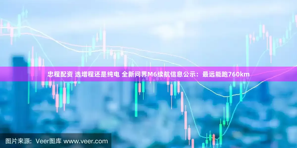 忠程配资 选增程还是纯电 全新问界M6续航信息公示：最远能跑760km